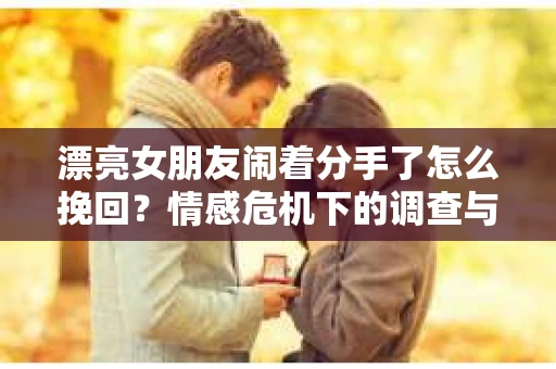 漂亮女朋友闹着分手了怎么挽回？情感危机下的调查与应对策略