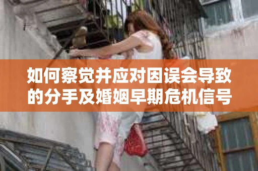 如何察觉并应对因误会导致的分手及婚姻早期危机信号？