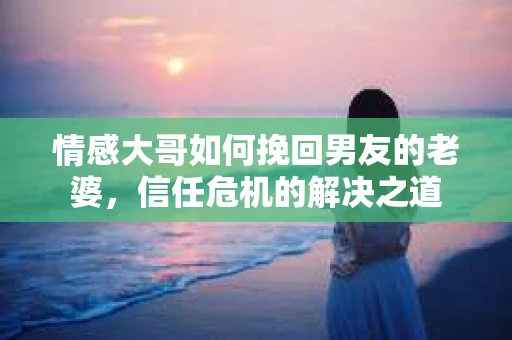 情感大哥如何挽回男友的老婆，信任危机的解决之道