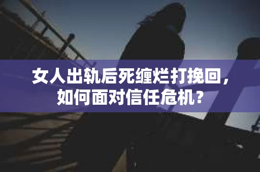 女人出轨后死缠烂打挽回，如何面对信任危机？