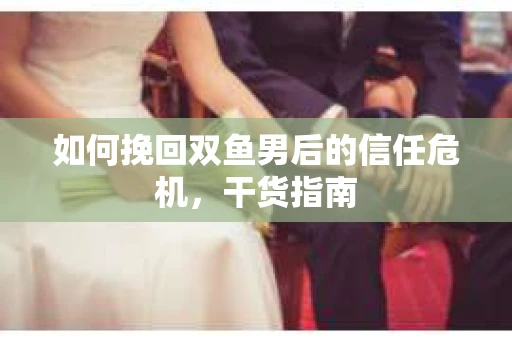 如何挽回双鱼男后的信任危机，干货指南