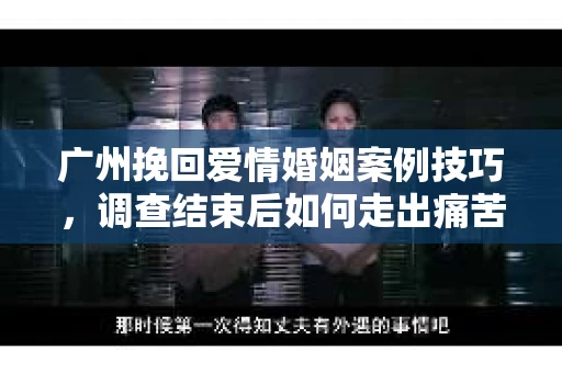 广州挽回爱情婚姻案例技巧，调查结束后如何走出痛苦并做出明智决策？
