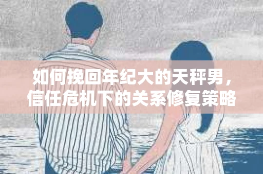 如何挽回年纪大的天秤男，信任危机下的关系修复策略