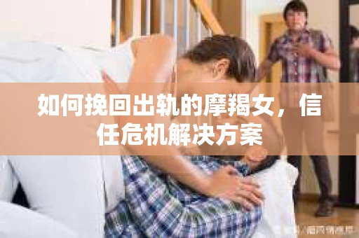 如何挽回出轨的摩羯女，信任危机解决方案