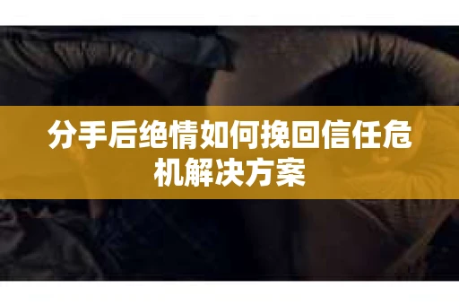 分手后绝情如何挽回信任危机解决方案