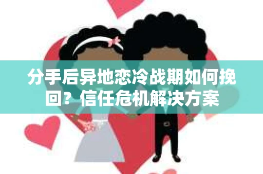 分手后异地恋冷战期如何挽回？信任危机解决方案
