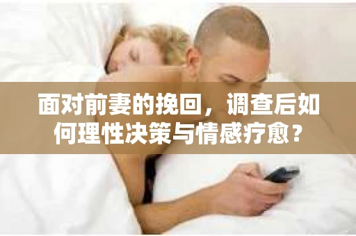 面对前妻的挽回，调查后如何理性决策与情感疗愈？