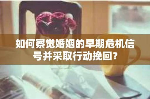 如何察觉婚姻的早期危机信号并采取行动挽回？