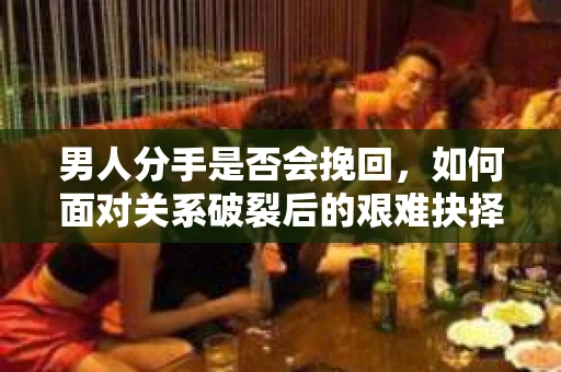 男人分手是否会挽回，如何面对关系破裂后的艰难抉择？