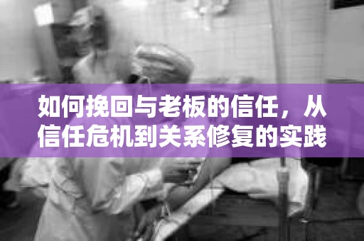 如何挽回与老板的信任，从信任危机到关系修复的实践指南