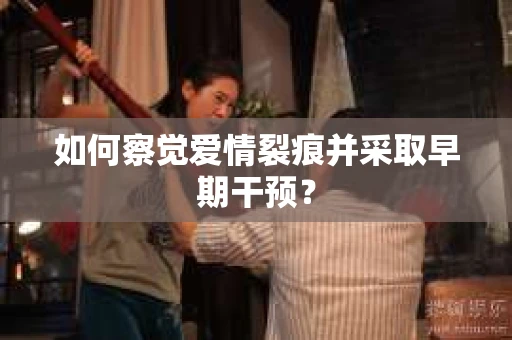 如何察觉爱情裂痕并采取早期干预？