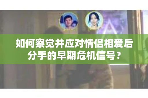 如何察觉并应对情侣相爱后分手的早期危机信号？