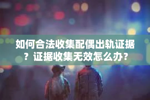 如何合法收集配偶出轨证据？证据收集无效怎么办？