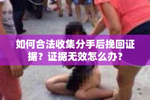 如何合法收集分手后挽回证据？证据无效怎么办？