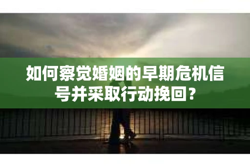 如何察觉婚姻的早期危机信号并采取行动挽回？