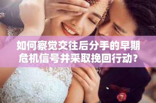 如何察觉交往后分手的早期危机信号并采取挽回行动？