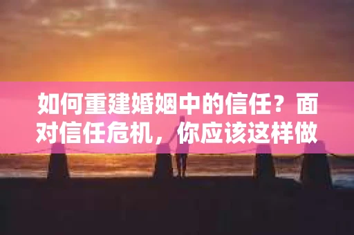 如何重建婚姻中的信任？面对信任危机，你应该这样做