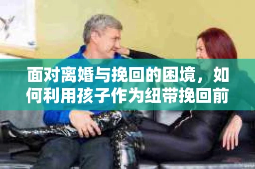 面对离婚与挽回的困境，如何利用孩子作为纽带挽回前夫的技巧？
