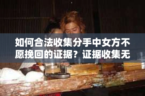 如何合法收集分手中女方不愿挽回的证据？证据收集无效怎么办？