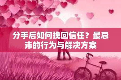 分手后如何挽回信任？最忌讳的行为与解决方案