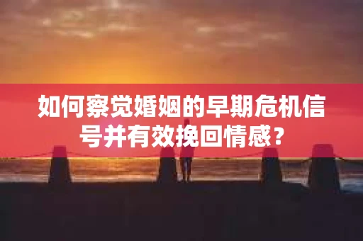 如何察觉婚姻的早期危机信号并有效挽回情感？