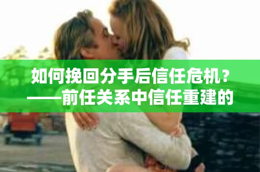 如何挽回分手后信任危机？——前任关系中信任重建的实用指南