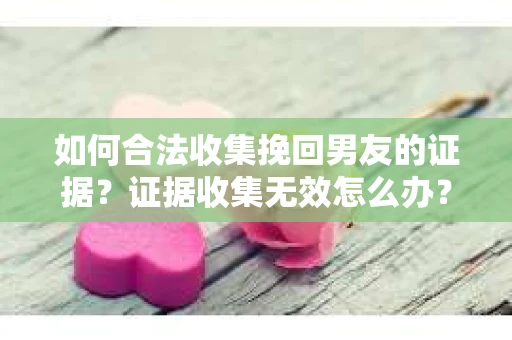 如何合法收集挽回男友的证据？证据收集无效怎么办？