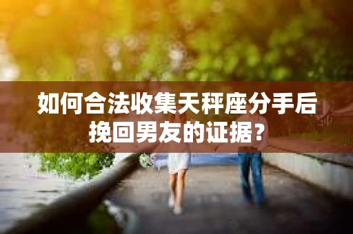 如何合法收集天秤座分手后挽回男友的证据？