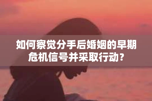 如何察觉分手后婚姻的早期危机信号并采取行动？