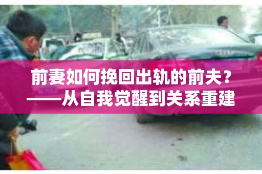 前妻如何挽回出轨的前夫？——从自我觉醒到关系重建的全面指南