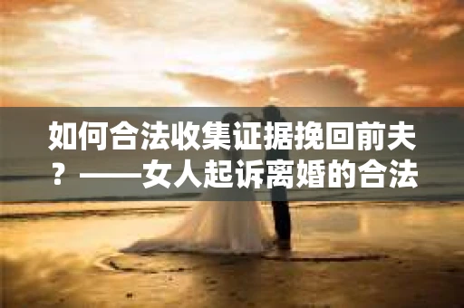 如何合法收集证据挽回前夫？——女人起诉离婚的合法取证策略