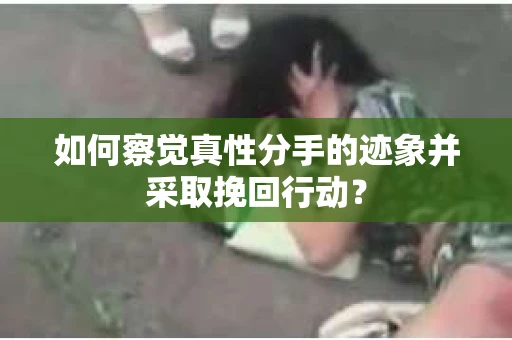 如何察觉真性分手的迹象并采取挽回行动？