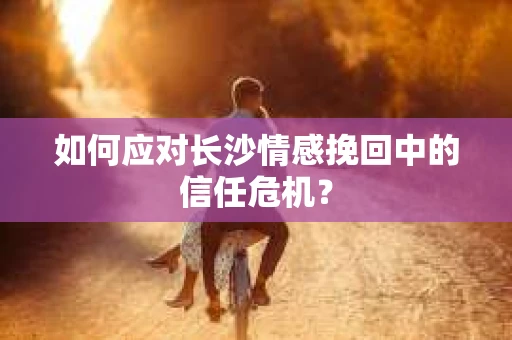 如何应对长沙情感挽回中的信任危机？