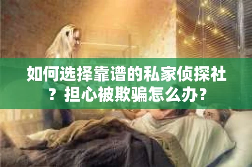如何选择靠谱的私家侦探社？担心被欺骗怎么办？