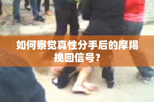 如何察觉真性分手后的摩羯挽回信号？
