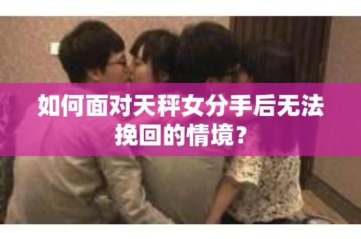 如何面对天秤女分手后无法挽回的情境？
