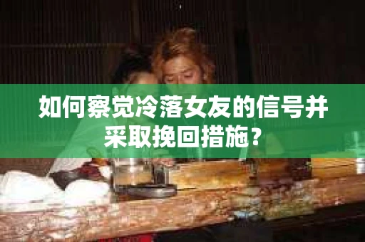 如何察觉冷落女友的信号并采取挽回措施？