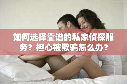 如何选择靠谱的私家侦探服务？担心被欺骗怎么办？