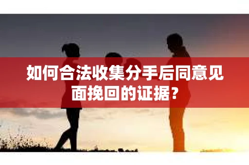 如何合法收集分手后同意见面挽回的证据？