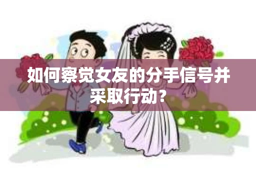 如何察觉女友的分手信号并采取行动？