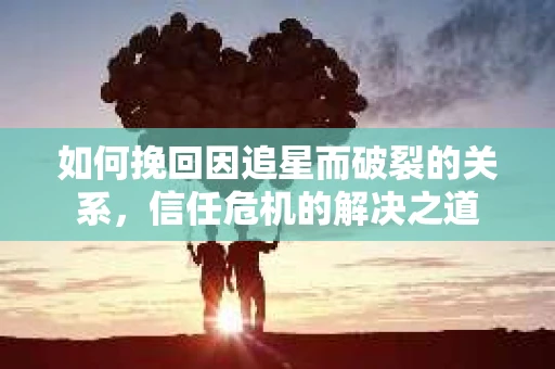 如何挽回因追星而破裂的关系,信任危机的解决之道 如何挽回因追星而破裂的关系,信任危机的解决之道