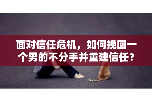 面对信任危机，如何挽回一个男的不分手并重建信任？