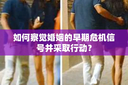 如何察觉婚姻的早期危机信号并采取行动？