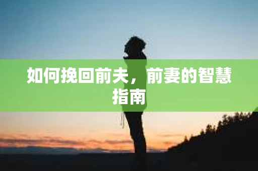 如何挽回前夫,前妻的智慧指南 如何挽回前夫,前妻的智慧指南