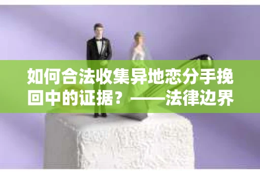 如何合法收集异地恋分手挽回中的证据？——法律边界内的取证策略