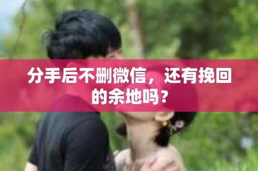 分手后不删微信，还有挽回的余地吗？