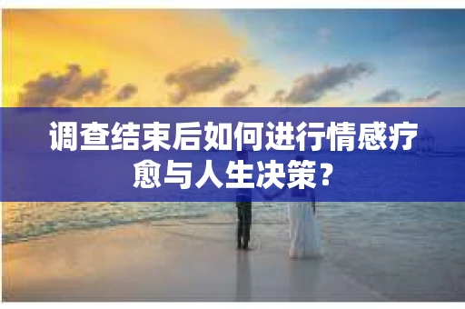 调查结束后如何进行情感疗愈与人生决策？