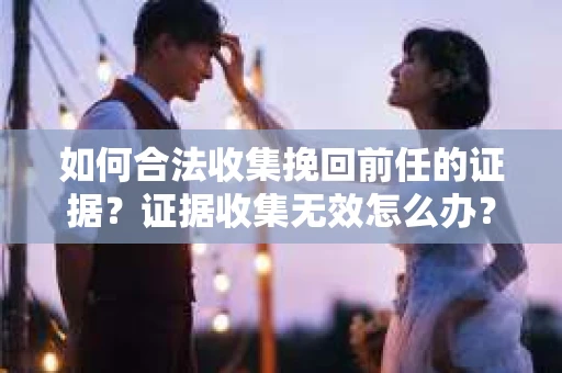 如何合法收集挽回前任的证据？证据收集无效怎么办？