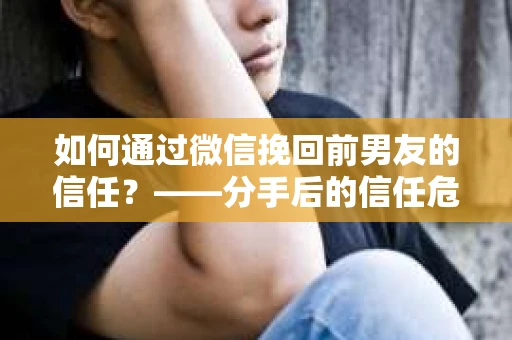 如何通过微信挽回前男友的信任？——分手后的信任危机解决方案