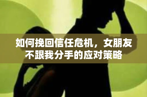 如何挽回信任危机，女朋友不跟我分手的应对策略